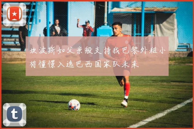 坎波斯如父亲般支持我巴黎外租小将憧憬入选巴西国家队未来
