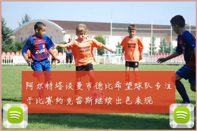 阿尔特塔谈曼市德比希望球队专注于比赛约克雷斯继续出色表现