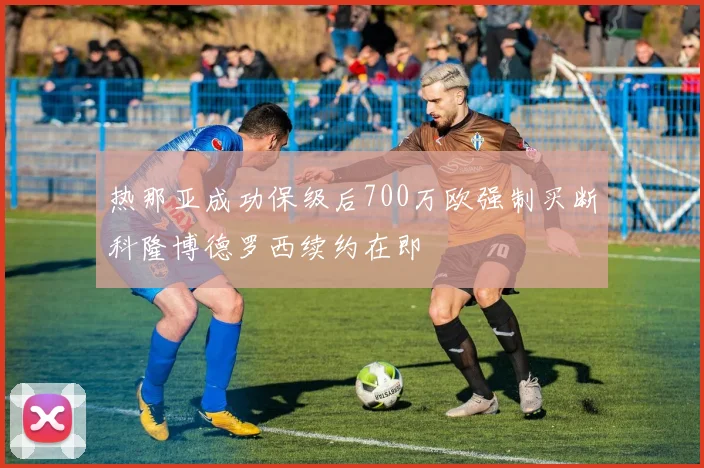 热那亚成功保级后700万欧强制买断科隆博德罗西续约在即