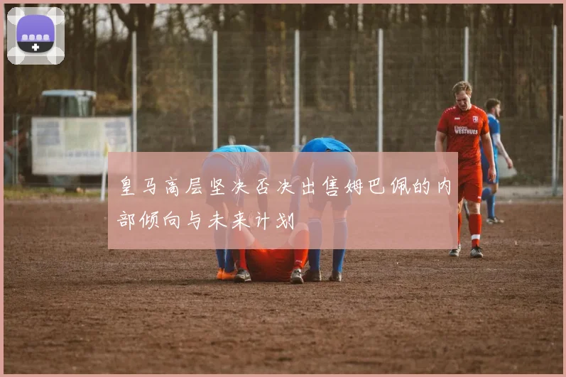 皇马高层坚决否决出售姆巴佩的内部倾向与未来计划