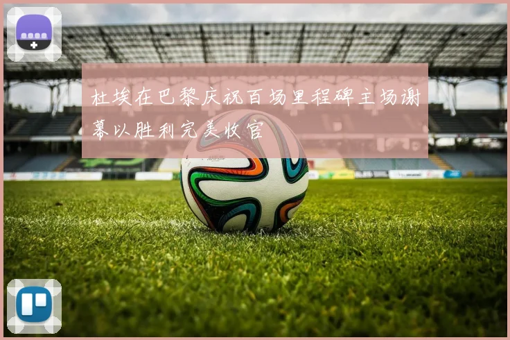 杜埃在巴黎庆祝百场里程碑主场谢幕以胜利完美收官