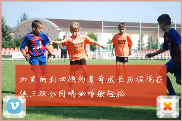 加里纳利回顾约基奇成长历程现在他三双如同喝咖啡般轻松