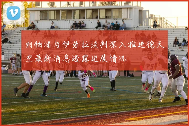 利物浦与伊劳拉谈判深入推进德天空最新消息透露进展情况