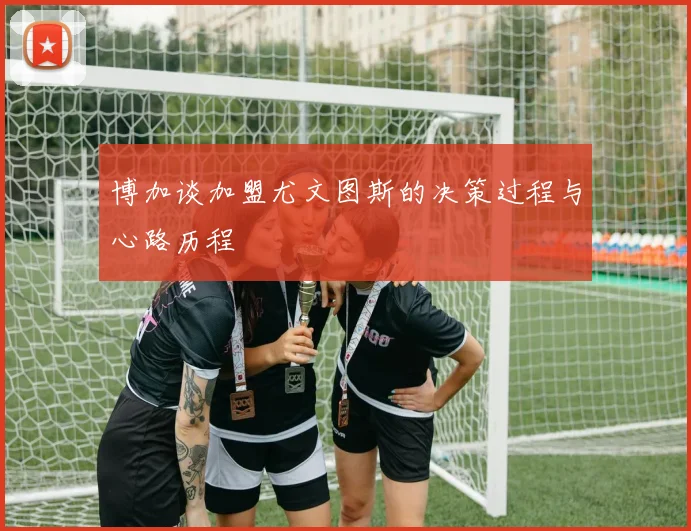 博加谈加盟尤文图斯的决策过程与心路历程