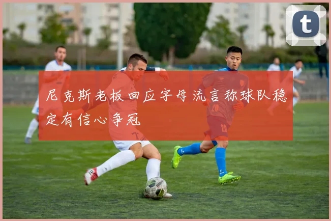 尼克斯老板回应字母流言称球队稳定有信心争冠