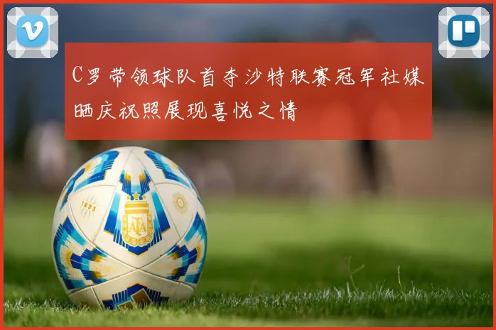 C罗带领球队首夺沙特联赛冠军社媒晒庆祝照展现喜悦之情
