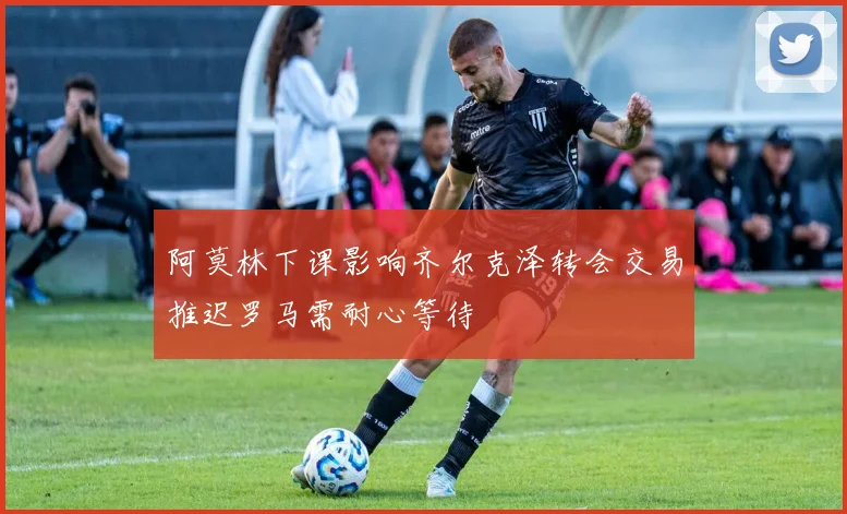 阿莫林下课影响齐尔克泽转会交易推迟罗马需耐心等待