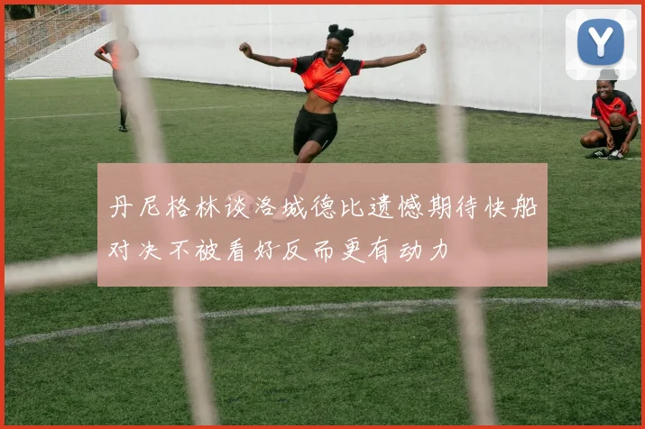丹尼格林谈洛城德比遗憾期待快船对决不被看好反而更有动力