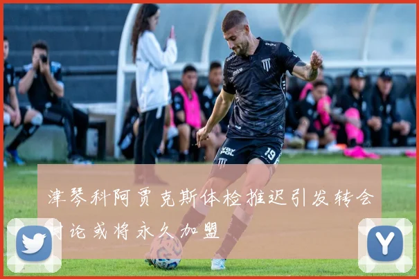 津琴科阿贾克斯体检推迟引发转会讨论或将永久加盟